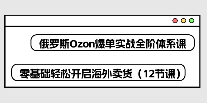 （10555期）俄罗斯 Ozon-爆单实战全阶体系课，零基础轻松开启海外卖货（12节课） - 副业心选-副业心选