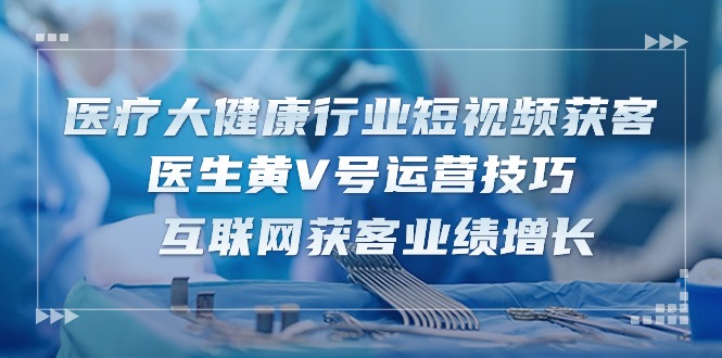 （10564期）医疗 大健康行业短视频获客：医生黄V号运营技巧 互联网获客业绩增长-15节 - 副业心选-副业心选