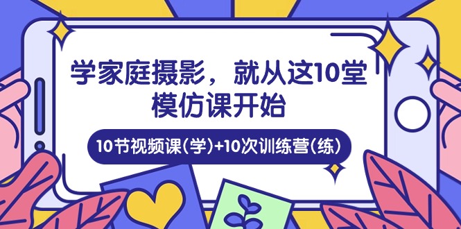 （10582期）学家庭 摄影，就从这10堂模仿课开始 ，10节视频课(学)+10次训练营(练)-副业心选