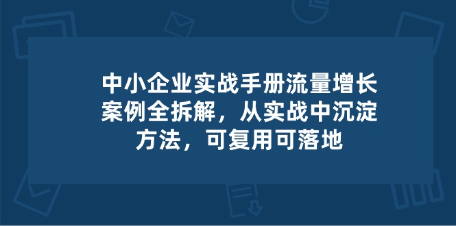 （10889期）中小 企业 实操手册-流量增长案例拆解，从实操中沉淀方法，可复用可落地 - 副业心选-副业心选