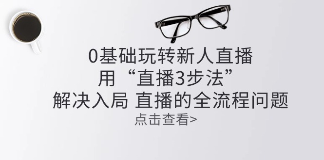 （10916期）零基础玩转新人直播：用“直播3步法”解决入局 直播全流程问题 - 副业心选-副业心选