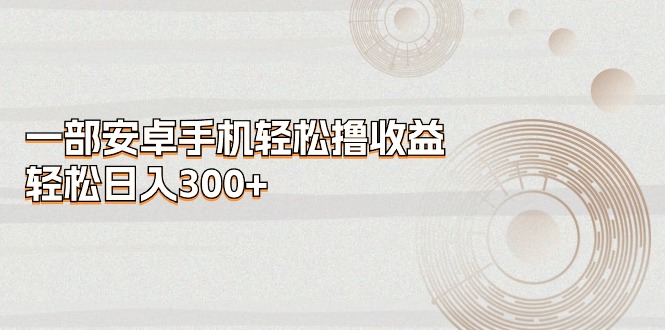 （11020期）一部安卓手机轻松撸收益，轻松日入300+ - 副业心选-副业心选