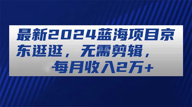 （11041期）最新2024蓝海项目京东逛逛，无需剪辑，每月收入2万+ - 副业心选-副业心选