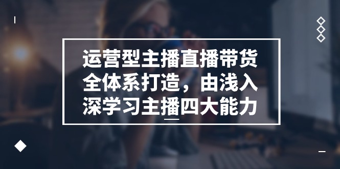 （11214期）运营型 主播直播带货全体系打造，由浅入深学习主播四大能力（9节） - 副业心选-副业心选