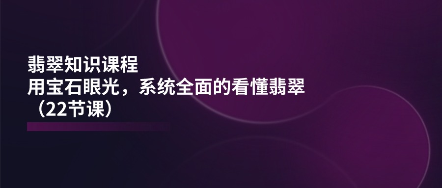 （11239期）翡翠知识课程，用宝石眼光，系统全面的看懂翡翠（22节课） - 副业心选-副业心选