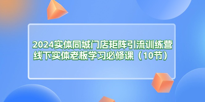 （11258期）2024实体同城门店矩阵引流训练营，线下实体老板学习必修课（10节） - 副业心选-副业心选