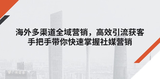（11286期）海外多渠道 全域营销，高效引流获客，手把手带你快速掌握社媒营销-副业心选