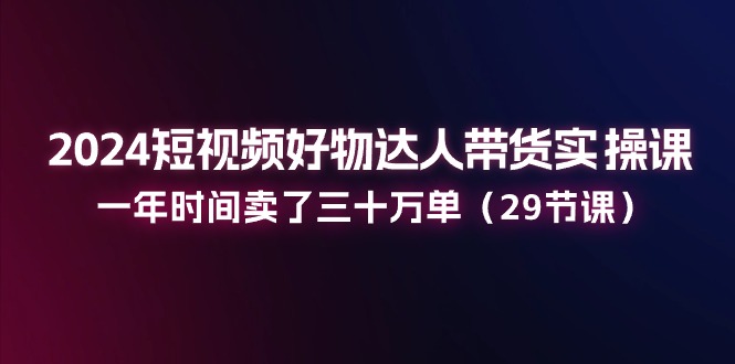 （11289期）2024短视频好物达人带货实操课：一年时间卖了三十万单（29节课） - 副业心选-副业心选