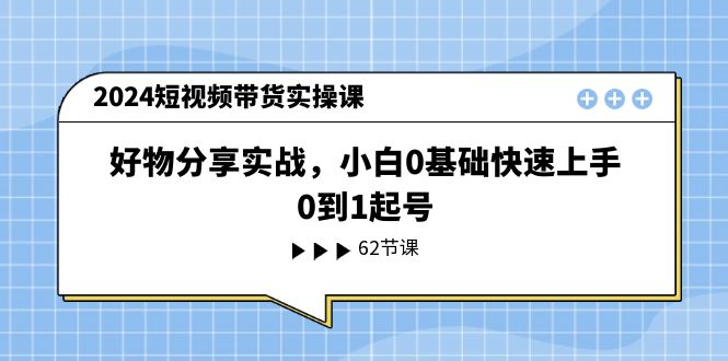 （11372期）2024短视频带货实操课，好物分享实战，小白0基础快速上手，0到1起号-副业心选