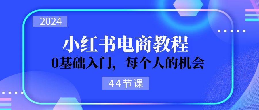 （11532期）2024从0-1学习小红书电商，0基础入门，每个人的机会（44节） - 副业心选-副业心选
