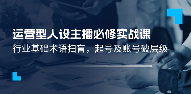 （11605期）运营型·人设主播必修实战课：行业基础术语扫盲，起号及账号破层级-副业心选