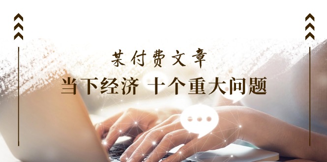 （11707期）某付费文章《当下经济 十个重大问题》覆盖了大家关心的全部经济类话题-副业心选