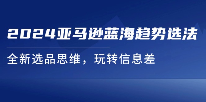 （11703期）2024亚马逊蓝海趋势选法，全新选品思维，玩转信息差 - 副业心选-副业心选