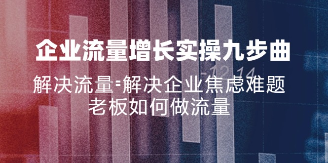 （11822期）企业流量增长实战九步曲，解决流量=解决企业焦虑难题，老板如何做流量 - 副业心选-副业心选