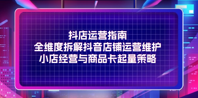 （11799期）抖店运营指南，全维度拆解抖音店铺运营维护，小店经营与商品卡起量策略-副业心选