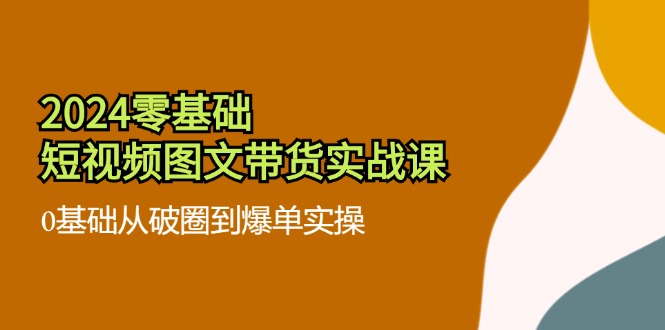 （11878期）2024零基础·短视频图文带货实战课：0基础从破圈到爆单实操（35节课）-副业心选