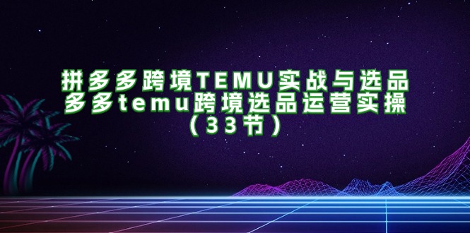 （11934期）拼多多跨境TEMU实战与选品，多多temu跨境选品运营实操（33节）-副业心选