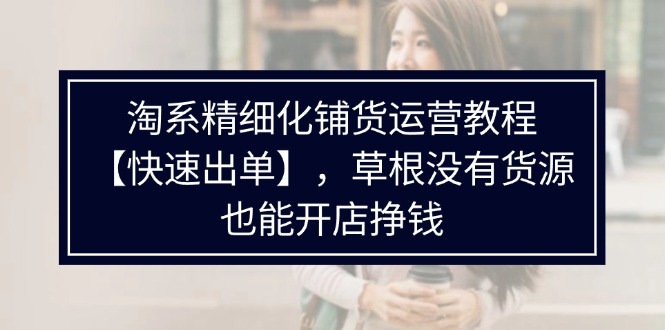 （11937期）淘系精细化铺货运营教程【快速出单】，草根没有货源，也能开店挣钱 - 副业心选-副业心选