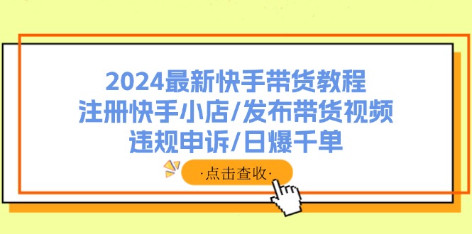 （11938期）2024最新快手带货教程：注册快手小店/发布带货视频/违规申诉/日爆千单 - 副业心选-副业心选