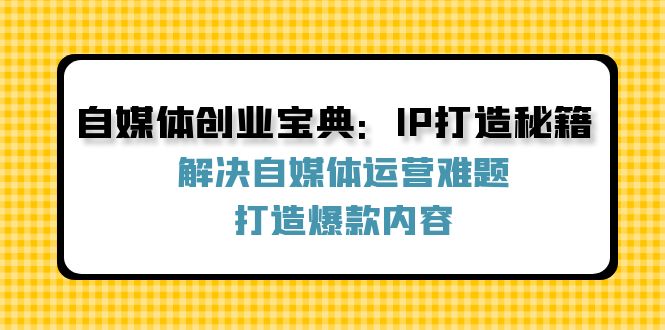 （12400期）自媒体创业宝典：IP打造秘籍：解决自媒体运营难题，打造爆款内容 - 副业心选-副业心选