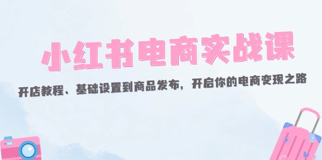（12367期）小红书电商实战课：开店教程、基础设置到商品发布，开启你的电商变现之路 - 副业心选-副业心选