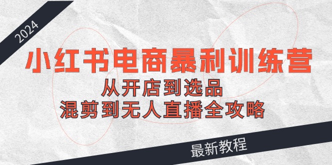 （12361期）2024小红书电商暴利训练营：从开店到选品，混剪到无人直播全攻略-副业心选