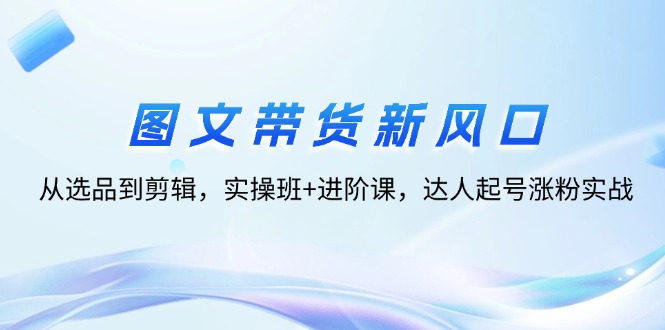 （12306期）图文带货新风口：从选品到剪辑，实操班+进阶课，达人起号涨粉实战-副业心选