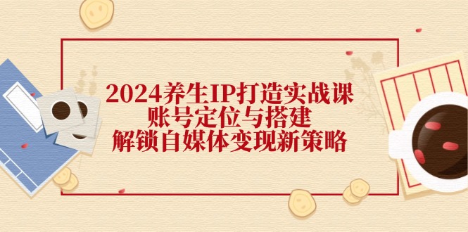 （12259期）2024养生IP打造实战课：账号定位与搭建，解锁自媒体变现新策略-副业心选