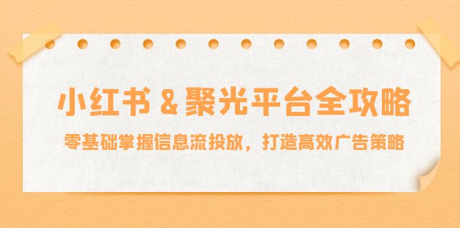 （12771期）小红薯&聚光平台全攻略：零基础掌握信息流投放，打造高效广告策略 - 副业心选-副业心选