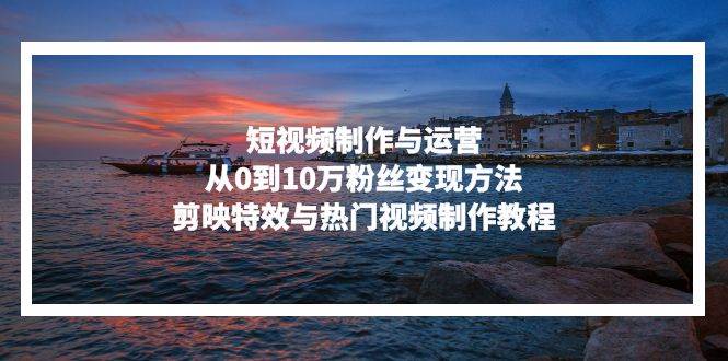 （13247期）短视频制作与运营，从0到10万粉丝变现方法，剪映特效与热门视频制作教程 - 副业心选-副业心选