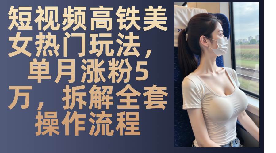 （13318期）短视频高铁美女热门玩法，单月涨粉5万，拆解全套操作流程 - 副业心选-副业心选