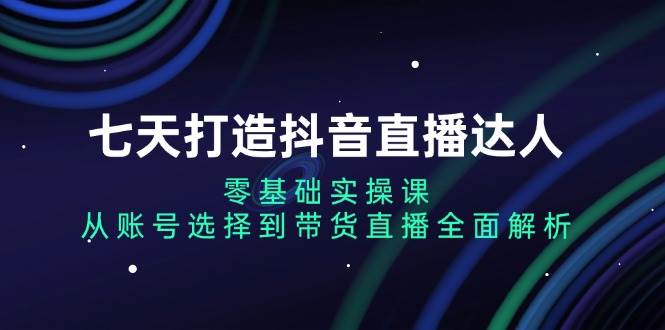 （13430期）七天打造抖音直播达人：零基础实操课，从账号选择到带货直播全面解析 - 副业心选-副业心选
