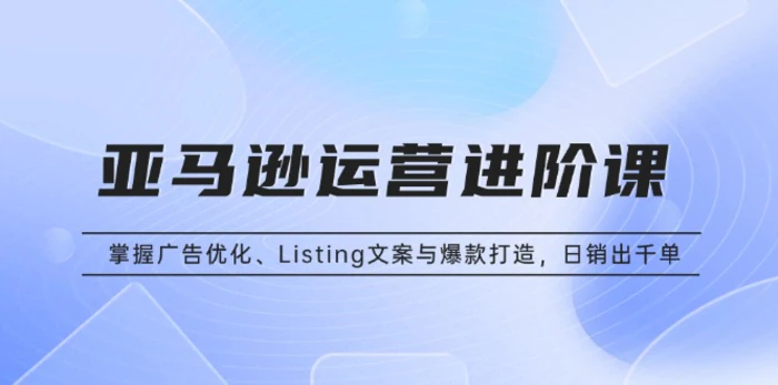 （13517期）亚马逊运营进阶课：掌握广告优化、Listing文案与爆款打造，日销出千单-副业心选