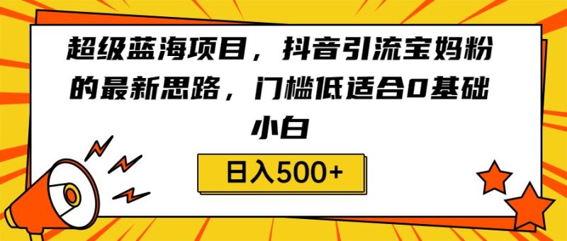 超级蓝海项目，抖音引流宝妈粉的最新思路，门槛低适合0基础小白，轻松日入500+-副业心选
