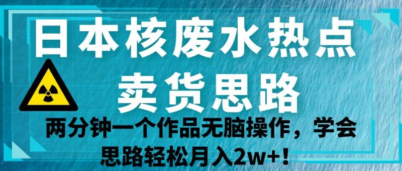 日本核废水热点卖货思路，两分钟一个作品无脑操作，学会思路轻松月入2w+！-副业心选