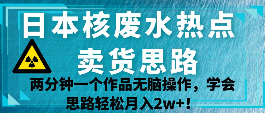 日本核废水热点卖货思路，两分钟一个作品无脑操作，学会思路轻松月入2w+！ - 副业心选-副业心选