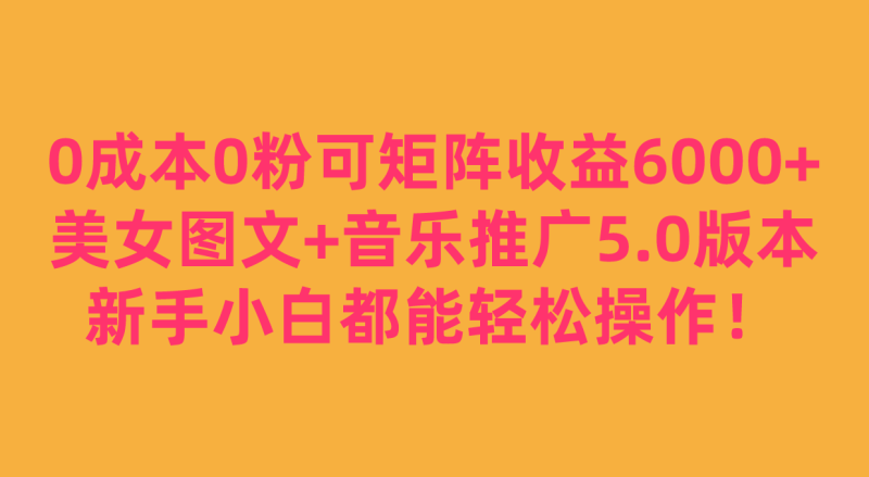 0成本0粉可矩阵月收益6000+，美女图文+音乐推广5.0版本，新手小白都能轻松操作！-副业心选
