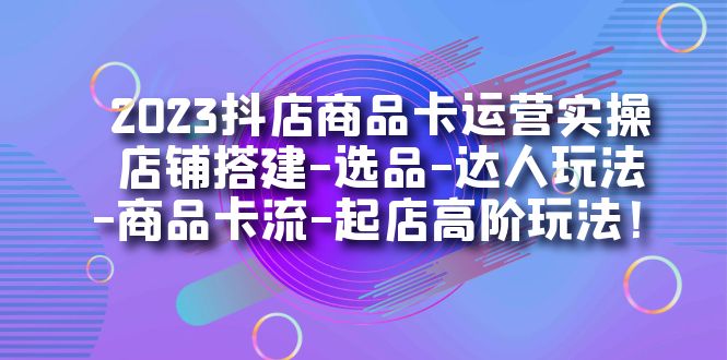 2023抖店商品卡运营实操：店铺搭建-选品-达人玩法-商品卡流-起店高阶玩玩-副业心选