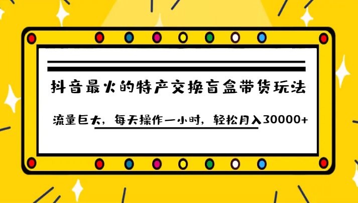 抖音目前最火的特产交换盲盒带货玩法流量巨大，每天操作一小时，轻松月入30000+ - 副业心选-副业心选