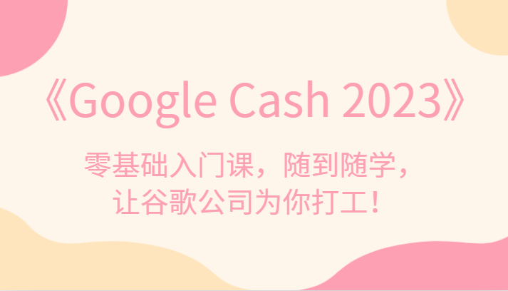 《Google Cash 2023》零基础入门课，随到随学，让谷歌公司为你打工！-副业心选