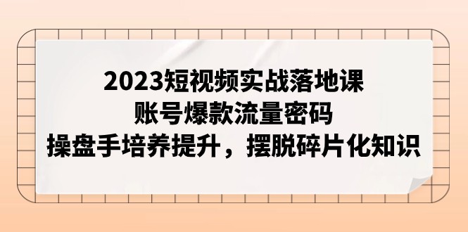 2023短视频实战落地课，账号爆款流量密码，操盘手培养提升，摆脱碎片化知识-副业心选