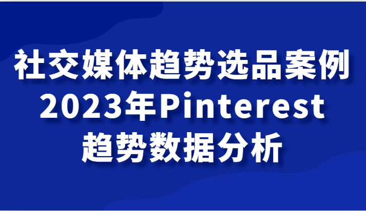 社交媒体趋势选品案例，2023年Pinterest趋势数据分析课-副业心选
