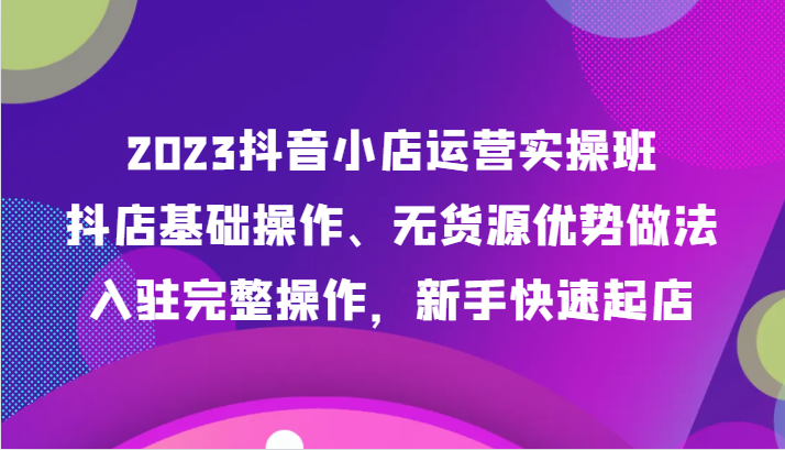 2023抖音小店运营实操班，抖店基础操作、无货源优势做法，入驻完整操作，新手快速起店-副业心选