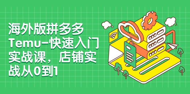 外版拼多多Temu-快速入门实战课，店铺实战从0到1（12节课）-副业心选