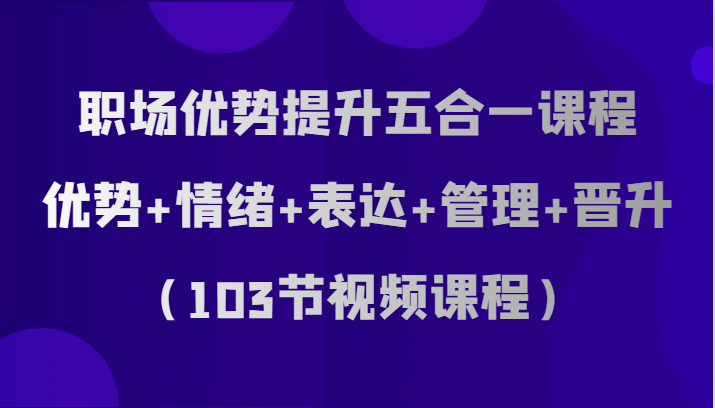职场优势提升五合一课程，优势+情绪+表达+管理+晋升（103节视频课程） - 副业心选-副业心选