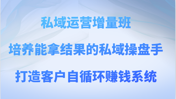 私域运营增量班 培养能拿结果的私域操盘手，打造客户自循环赚钱系统-副业心选