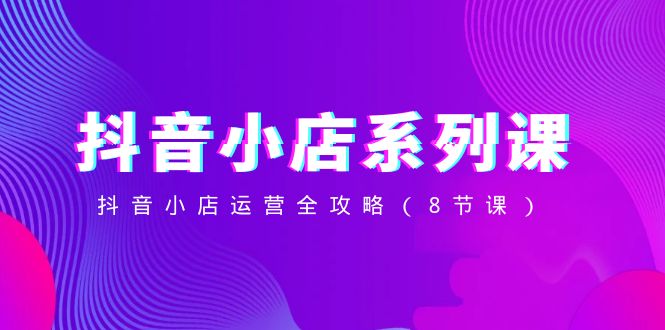抖音小店系列课，抖音小店运营全攻略（8节课） - 副业心选-副业心选