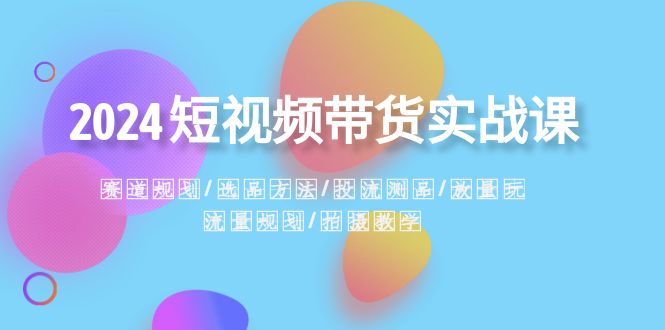 2024短视频带货实战课：赛道规划·选品方法·投流测品·放量玩法·流量规划-副业心选