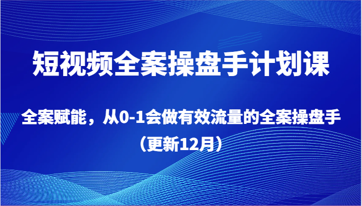 短视频全案操盘手计划课，全案赋能，从0-1会做有效流量的全案操盘手（更新12月）-副业心选