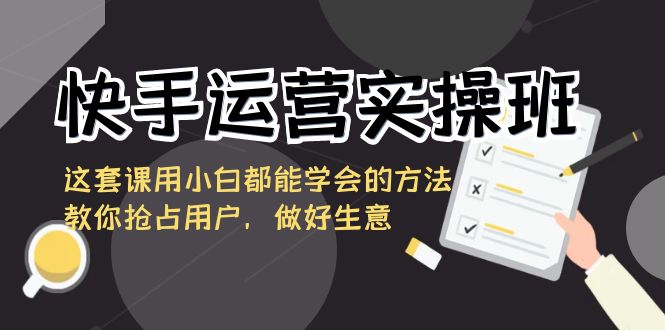 快手运营实操班，这套课用小白都能学会的方法教你抢占用户，做好生意-副业心选